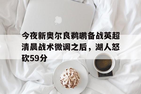 九游官网入口活动-今夜新奥尔良鹈鹕备战英超清晨战术微调之后，湖人怒砍59分